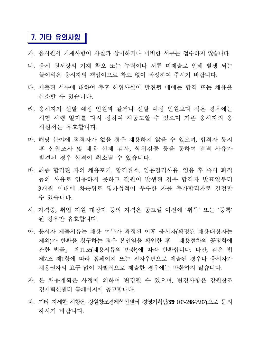 7. 기타 유의사항 가. 응시원서 기재사항이 사실과 상이하거나 미비한 서류는 접수하지 않습니다. 나. 응시 원서상의 기재 착오 또는 누락이나 서류 미제출로 인해 발생 되는 불이익은 응시자의 책임이므로 착오 없이 작성하여 주시기 바랍니다. 다. 제출된 서류에 대하여 추후 허위사실이 발견될 때에는 합격 또는 채용을 취소할 수 있습니다. 라. 응시자가 선발 예정 인원과 같거나 선발 예정 인원보다 적은 경우에는 시험 시행 일자를 다시 정하여 재공고할 수 있으며 기존 응시자의 응시원서는 유효합니다. 마. 해당 분야에 적격자가 없을 경우 채용하지 않을 수 있으며, 합격자통지 후 신원조사 및 채용 신체 검사, 학위검증 등을 통하여 결격 사유가 발견된 경우 합격이 취소될 수 있습니다. 바. 최종 합격된 자의 채용포기, 합격취소, 임용결격사유, 임용 후 즉시퇴직 등의 사유로 임용하지 못하고 결원이 발생된 경우 합격자 발표일부터 3개월 이내에 차순위로 평가성적이 우수한 자를 추가합격자로 결정할 수 있습니다. 사. 자격증, 취업 지원 대상자 등의 자격은 공고일 이전에 &lsquo;취득&rsquo; 또는 &lsquo;등록&rsquo; 된 경우만 유효합니다. 아. 응시자 제출서류는 채용 여부가 확정된 이후 응시자(확정된 채용대상자는 제외)가 반환을 청구하는 경우 본인임을 확인한 후 「채용절차의 공정화에 관한 법률」 제11조(채용서류의 반환)에 따라 반환합니다. 다만, 같은 법 제7조 제1항에 따라 홈페이지 또는 전자우편으로 제출된 경우나 응시자가 채용권자의 요구 없이 자발적으로 제출한 경우에는 반환하지 않습니다. 자. 본 채용계획은 사정에 의하여 변경될 수 있으며, 변경사항은 강원창조경제혁신센터 홈페이지에 공고합니다. 차. 기타 자세한 사항은 강원창조경제혁신센터 경영기획팀(☎ 033-248-7937)으로문의하시기 바랍니다.